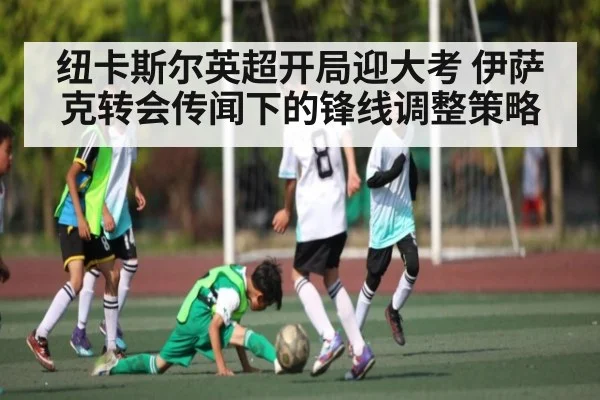 纽卡斯尔英超开局迎大考 伊萨克转会传闻下的锋线调整策略（hth）