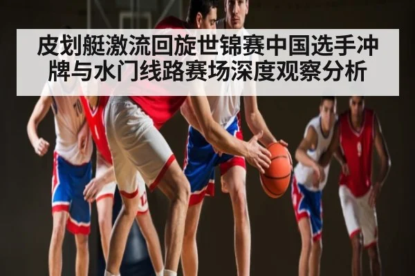 皮划艇激流回旋世锦赛中国选手冲牌与水门线路赛场深度观察分析 | hth