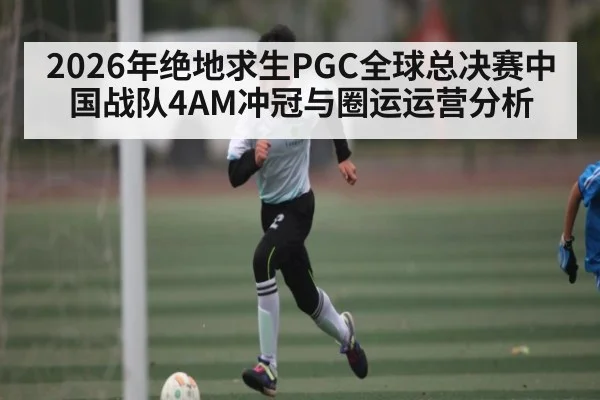 2026年绝地求生PGC全球总决赛中国战队4AM冲冠与圈运运营分析