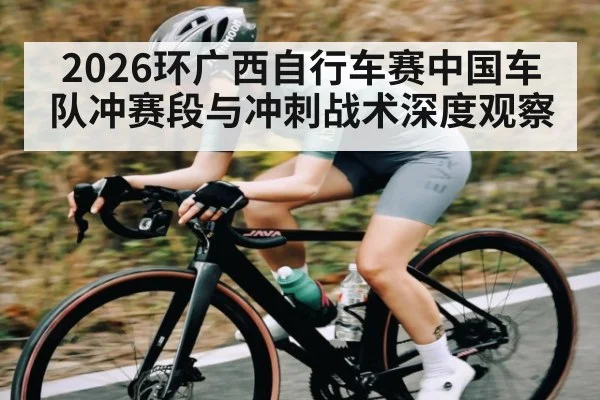 2026环广西自行车赛中国车队冲赛段与冲刺战术深度观察