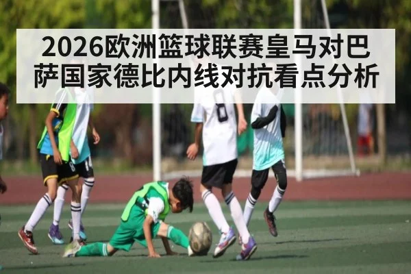 2026欧洲篮球联赛皇马对巴萨国家德比内线对抗看点分析 - hth
